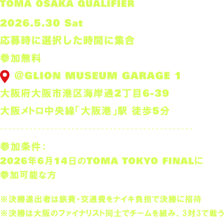 TOMA OSAKA QUALIFIER 2026.5.30 Sat 応募時に選択した時間に集合 参加無料 📍 @GLION MUSEUM GARAGE 1 大阪府大阪市港区海岸通2丁目6-39 大阪メトロ中央線「大阪港」駅 徒歩5分 参加条件:2026年6月14日のTOMA TOKYO FINALに参加可能な方 ※決勝進出者は旅費・交通費をナイキ負担で決勝に招待 ※決勝は大阪のファイナリスト同士でチームを組み、3対3で戦う